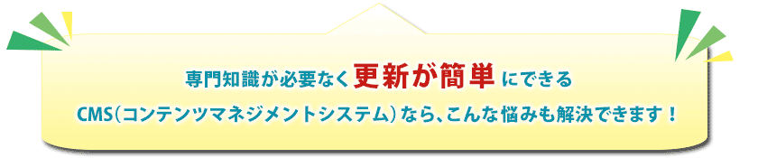 専門知識が必要なく更新が簡単にできるCMS(コンテンツマネジメントシステム)なら、こんな悩みも解決できます!